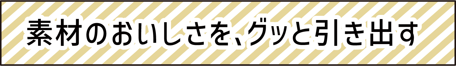 素材のおいしさを、グッと引き出す